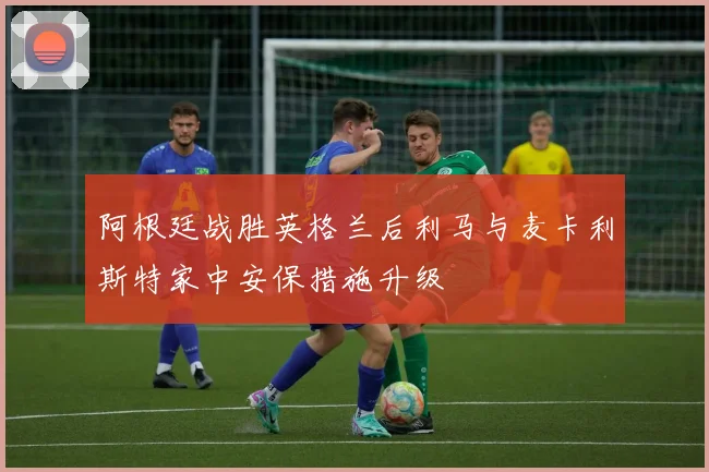 阿根廷战胜英格兰后利马与麦卡利斯特家中安保措施升级