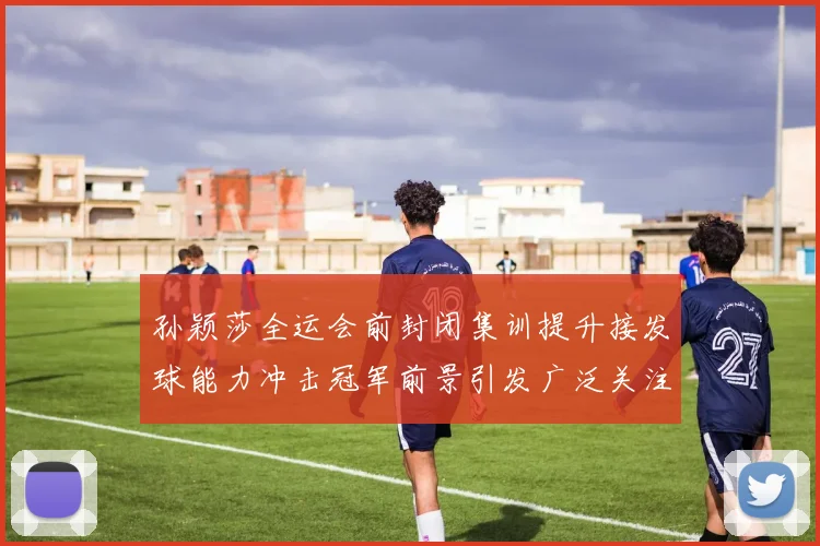 孙颖莎全运会前封闭集训提升接发球能力冲击冠军前景引发广泛关注