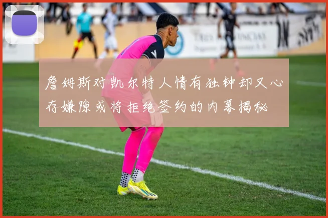 詹姆斯对凯尔特人情有独钟却又心存嫌隙或将拒绝签约的内幕揭秘